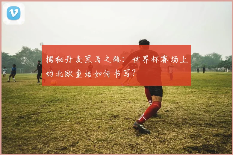 揭秘丹麦黑马之路：世界杯赛场上的北欧童话如何书写？