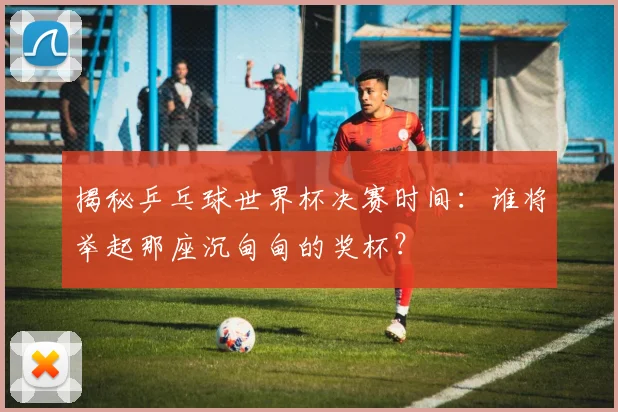 揭秘乒乓球世界杯决赛时间：谁将举起那座沉甸甸的奖杯？